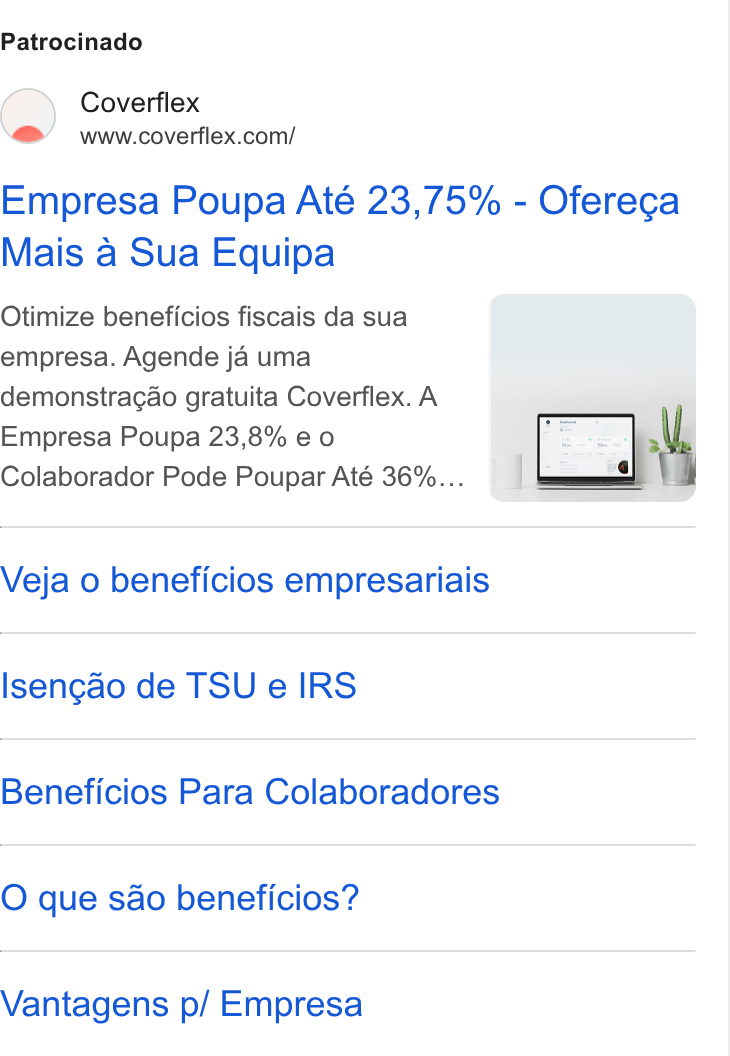 Coverflex ad on Google Ads: Patrocinado Empresa Poupa Até 23,75% - Oferecga Mais a Sua Equipa Otimize beneficios fiscais da sua empresa. Agende ja uma demonstragao gratuita Coverflex. A Empresa Poupa 23,8% eo Colaborador Pode Poupar Até 36%... Veja o beneficios empresariais Isengao de TSU e IRS Beneficios Para Colaboradores O que so beneficios? Vantagens p/ Empresa