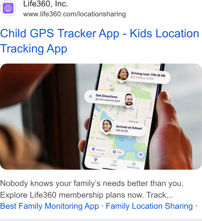 Life360 ad on Google Ads: Child GPS Tracker App - Kids Location Tracking App woe ey Diving near y : . & ED atteryorises St NE F a © Gét Directions, fs - Dad . Pe 20 min drive to wo caindte Arrivedat . jarrlved at Setiooy Nobody knows your family’s needs better than you. Explore Life360 membership plans now. Track... Best Family Monitoring App - Family Location Sharing -