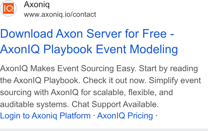Axoniq ad on Google Ads: Axoniq www.axoniq.io/contact Download Axon Server for Free - Axonl Q Playbook Event Modeling Axonl Q Makes Event Sourcing Easy. Start by reading the Axon IQ Playbook. Check it out now. Simplify event sourcing with Axonl Q for scalable, flexible, and auditable systems. Chat Support Available. Login to Axoniq Platform - Axonl Q Pricing -