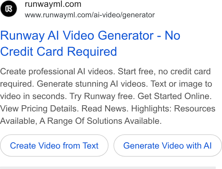 Runway ad on Google Ads: www.runwayml.com/ai-video/generator Runway Al Video Generator - No Credit Card Required Create professional Al videos. Start free, no credit card required. Generate stunning Al videos. Text or image to video in seconds. Try Runway free. Get Started Online. View Pricing Details. Read News. Highlights: Resources Available, A Range Of Solutions Available. Create Video from Text Generate Video with Al