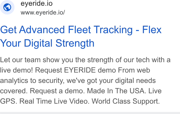 EYERIDE ad on Google Ads: © eyeride.io www.eyeride.io/ Get Advanced Fleet Tracking - Flex Your Digital Strength Let our team show you the strength of our tech with a live demo! Request EYERIDE demo From web analytics to security, we've got your digital needs covered. Request a demo. Made In The USA. Live GPS. Real Time Live Video. World Class Support.