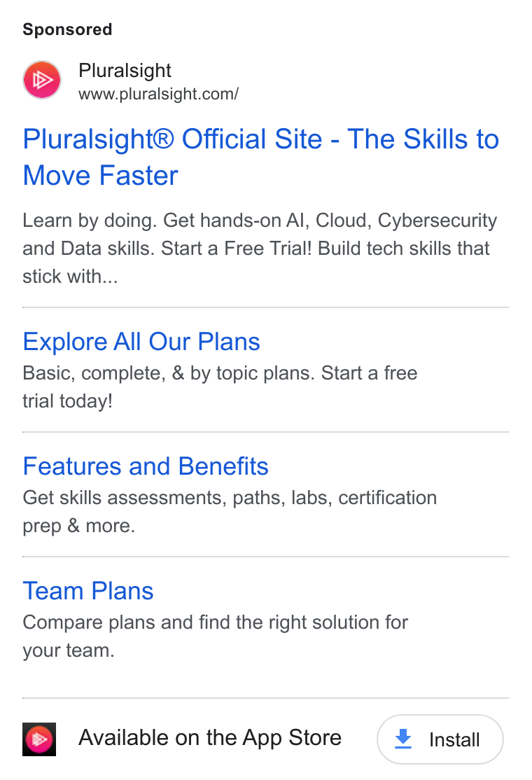 Pluralsight ad on Google Ads: Pluralsight® Official Site - The Skills to Move Faster Learn by doing. Get hands-on Al, Cloud, Cybersecurity and Data skills. Start a Free Trial! Build tech skills that stick with... Explore All Our Plans Basic, complete, & by topic plans. Start a free trial today! Features and Benefits Get skills assessments, paths, labs, certification prep & more. Team Plans Compare plans and find the right solution for your team. Available on the App Store