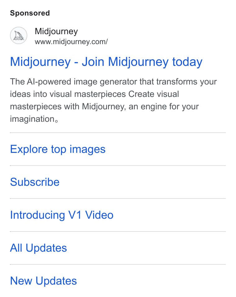 Midjourney ad on Google Ads: Midjourney - Join Midjourney today The Al-powered image generator that transforms your ideas into visual masterpieces Create visual masterpieces with Midjourney, an engine for your imagination. Explore top images Subscribe Introducing V1 Video All Updates New Updates