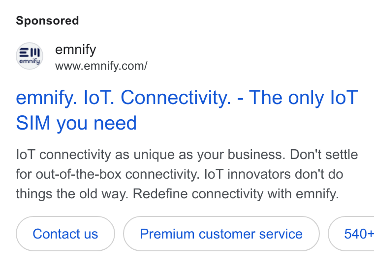 emnify ad on Google Ads: emnify. lol. Connectivity. - The only lo T SIM you need lo T connectivity as unique as your business. Don't settle for out-of-the-box connectivity. lo T innovators don't do things the old way. Redefine connectivity with emnify.