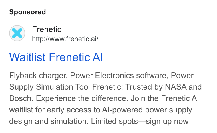 Frenetic ad on Google Ads: Frenetic http://www.frenetic.ai/ Waitlist Frenetic Al Flyback charger, Power Electronics software, Power Supply Simulation Tool Frenetic: Trusted by NASA and Bosch. Experience the difference. Join the Frenetic Al waitlist for early access to Al-powered power supply design and simulation. Limited spots—sign up now