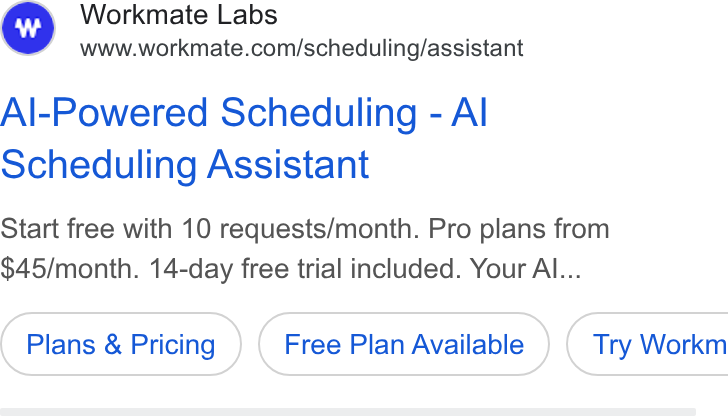 Workmate ad on Google Ads: Al-Powered Scheduling - Al Scheduling Assistant Start free with 10 requests/month. Pro plans from $45/month. 14-day free trial included. Your Al... Plans & Pricing Free Plan Available ) ( Try Workm