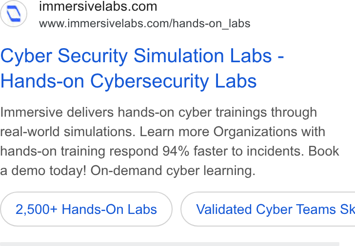 Immersive ad on Google Ads: www.immersivelabs.com/hands-on_labs Cyber Security Simulation Labs - Hands-on Cybersecurity Labs Immersive delivers hands-on cyber trainings through real-world simulations. Learn more Organizations with hands-on training respond 94% faster to incidents. Book a demo today! On-demand cyber learning. 2,500+ Hands-On Labs } ( Validated Cyber Teams Sk