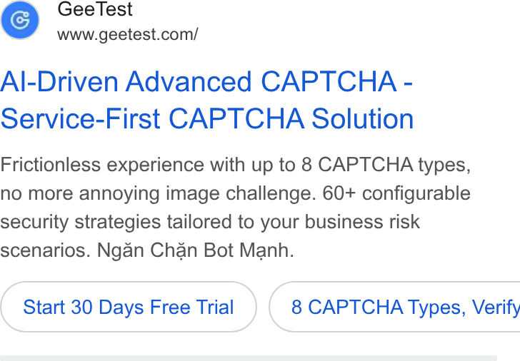 GeeTest ad on Google Ads: Al-Driven Advanced CAPTCHA - Service-First CAPTCHA Solution Frictionless experience with up to 8 CAPTCHA types, no more annoying image challenge. 60+ configurable security strategies tailored to your business risk scenarios. Ngan Chan Bot Manh. Start 30 Days Free Trial } ( 8 CAPTCHA Types, Verify