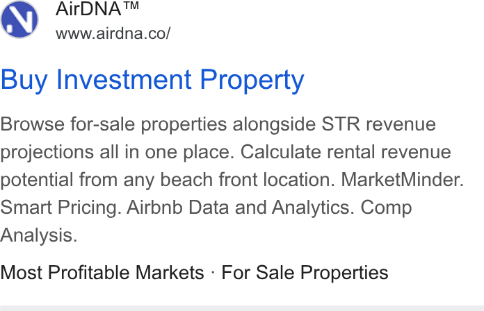 AirDNA ad on Google Ads: Buy Investment Property Browse for-sale properties alongside STR revenue projections all in one place. Calculate rental revenue potential from any beach front location. Market Minder. Smart Pricing. Airbnb Data and Analytics. Comp Analysis. Most Profitable Markets - For Sale Properties