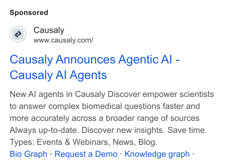 Causaly ad on Google Ads: Causaly Announces Agentic Al - Causaly Al Agents New Al agents in Causaly Discover empower scientists to answer complex biomedical questions faster and more accurately across a broader range of sources Always up-to-date. Discover new insights. Save time. Types: Events & Webinars, News, Blog. Bio Graph - Request a Demo - Knowledge graph -