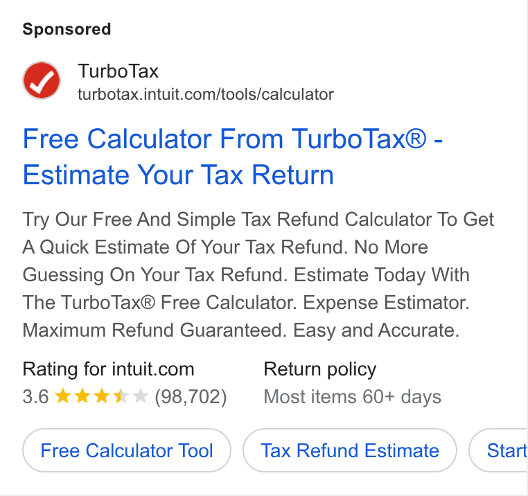 Intuit ad on Google Ads: Free Calculator From Turbo Tax® - Estimate Your Tax Return Try Our Free And Simple Tax Refund Calculator To Get A Quick Estimate Of Your Tax Refund. No More Guessing On Your Tax Refund. Estimate Today With The Turbo Tax® Free Calculator. Expense Estimator. Maximum Refund Guaranteed. Easy and Accurate. Rating for intuit.com Return policy 3.6 &*&*&& * (98,702) Most items 60+ days Free Calculator Tool Tax Refund Estimate Start Ce