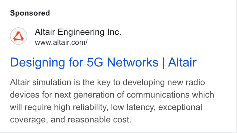 Altair ad on Google Ads: Designing for 5G Networks | Altair Altair simulation is the key to developing new radio devices for next generation of communications which will require high reliability, low latency, exceptional coverage, and reasonable cost.