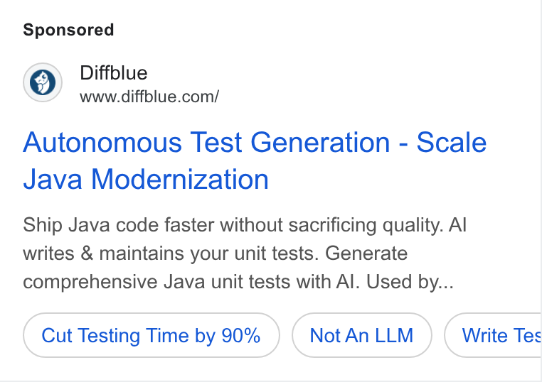 Diffblue ad on Google Ads: Autonomous Test Generation - Scale Java Modernization Ship Java code faster without sacrificing quality. Al writes & maintains your unit tests. Generate comprehensive Java unit tests with Al. Used by... Cut Testing Time by 90% Not An LLM Write Tes