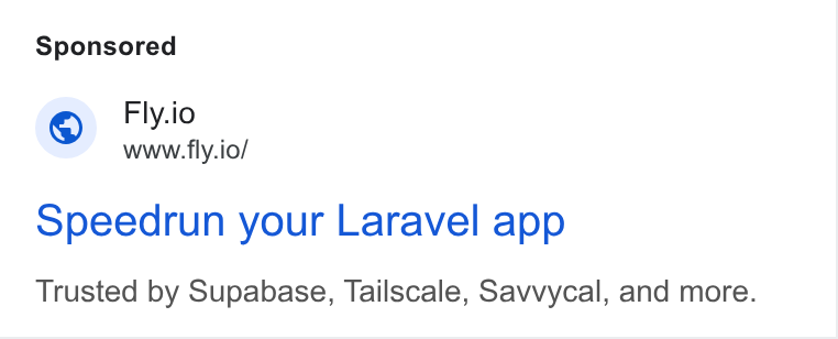Fly.io ad on Google Ads: Fly.io WWW. fly.io/ opeedrun your Laravel app Trusted by Supabase, Tailscale, Savvycal, and more.