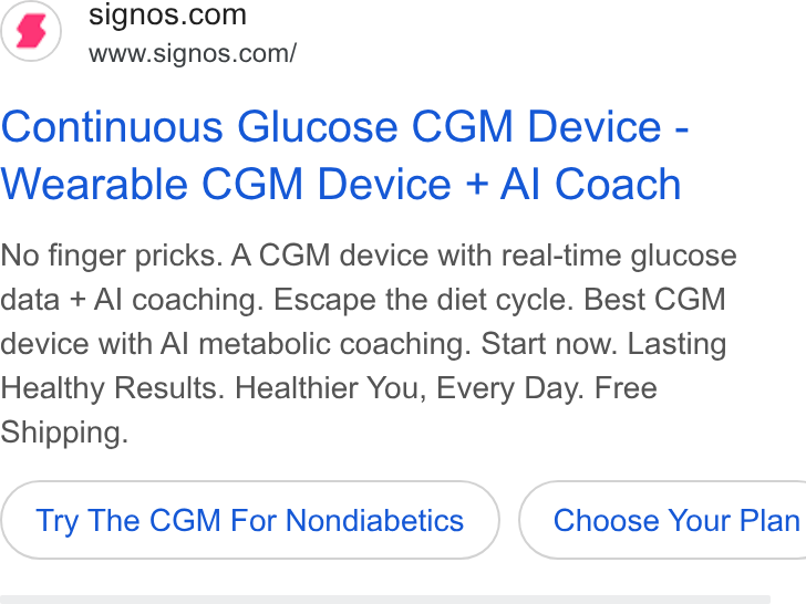 Signos ad on Google Ads: www.signos.com/ Continuous Glucose CGM Device - Wearable CGM Device + Al Coach No finger pricks. A CGM device with real-time glucose data + Al coaching. Escape the diet cycle. Best CGM device with Al metabolic coaching. Start now. Lasting Healthy Results. Healthier You, Every Day. Free Shipping. Try The CGM For Nondiabetics } ( Choose Your Plan