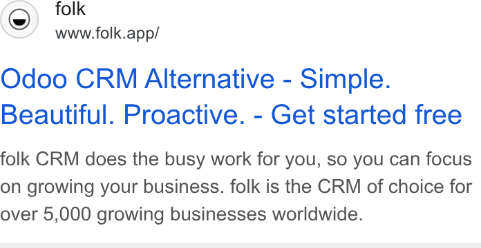 folk ad on Google Ads: (©) folk www.folk.app/ Odoo CRM Alternative - Simple. Beautiful. Proactive. - Get started free folk CRM does the busy work for you, so you can focus on growing your business. folk is the CRM of choice for over 5,000 growing businesses worldwide.