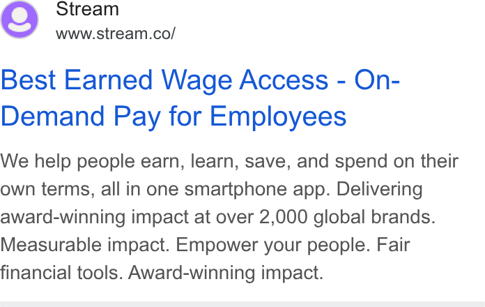 Stream ad on Google Ads: Best Earned Wage Access - On- Demand Pay for Employees We help people earn, learn, save, and spend on their own terms, all in one smartphone app. Delivering award-winning impact at over 2,000 global brands. Measurable impact. Empower your people. Fair financial tools. Award-winning impact.