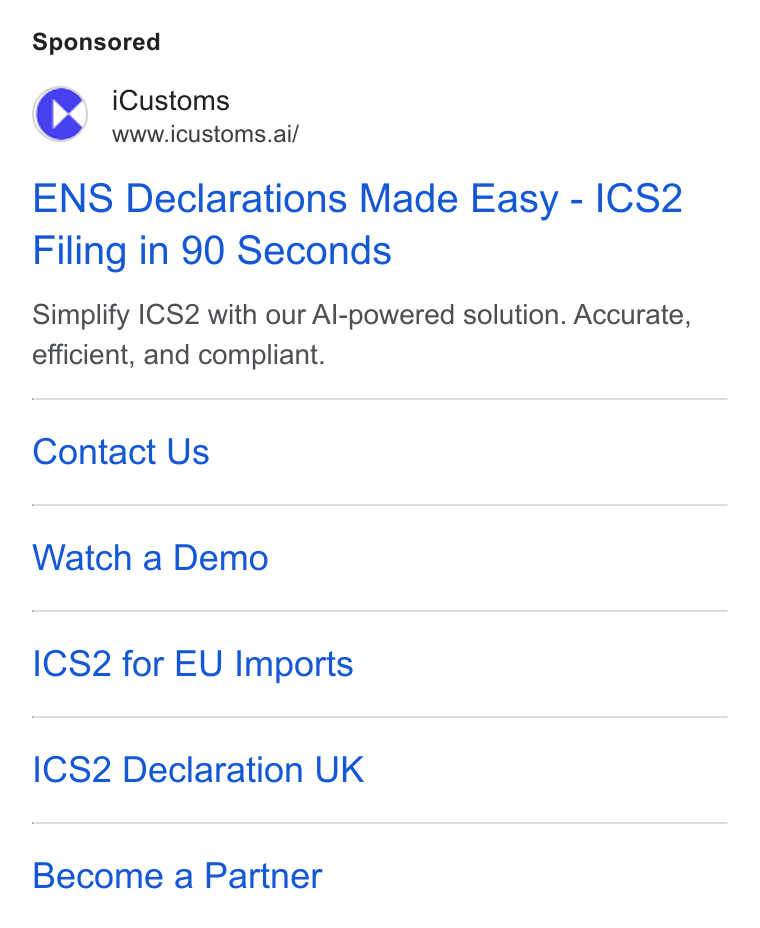 iCustoms.ai ad on Google Ads: (rd i Customs www.icustoms.ai/ ENS Declarations Made Easy - ICS2 Filing in 90 Seconds Simplify |CS2 with our Al-powered solution. Accurate, efficient, and compliant. Contact Us Watch a Demo ICS2 for EU Imports ICS2 Declaration UK Become a Partner