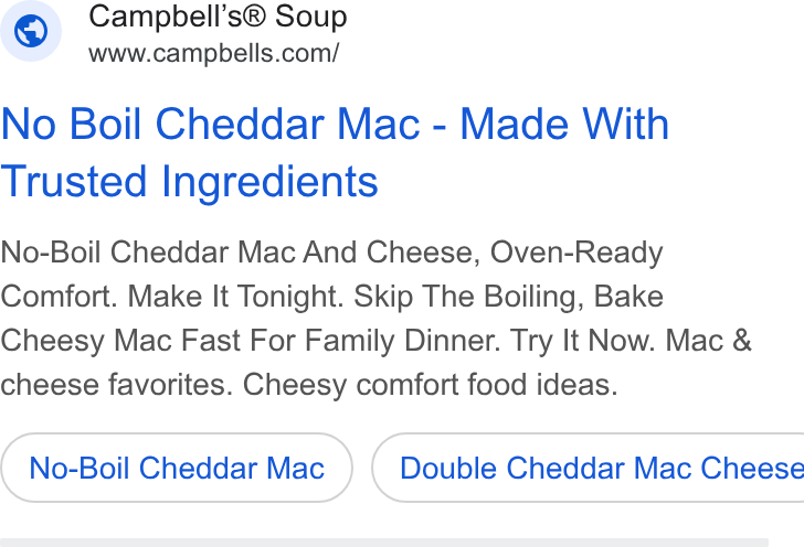 Campbell Soup ad on Google Ads: No Boil Cheddar Mac - Made With Trusted Ingredients No-Boil Cheddar Mac And Cheese, Oven-Ready Comfort. Make It Tonight. Skip The Boiling, Bake Cheesy Mac Fast For Family Dinner. Try It Now. Mac & cheese favorites. Cheesy comfort food ideas. No-Boil Cheddar Mac } ( Double Cheddar Mac Cheese