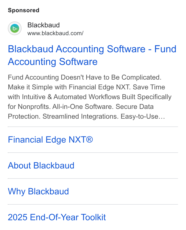 Blackbaud ad on Google Ads: Blackbaud Accounting Software - Fund Accounting Software Fund Accounting Doesn't Have to Be Complicated. Make it Simple with Financial Edge NXT. Save Time with Intuitive & Automated Workflows Built Specifically for Nonprofits. All-in-One Software. Secure Data Protection. Streamlined Integrations. Easy-to-Use... Financial Edge NXT® About Blackbaud Why Blackbaud 2025 End-Of-Year Toolkit
