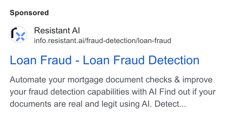 Resistant AI ad on Google Ads: fs ? Resistant Al ¢ info.resistant.ai/fraud-detection/loan-fraud Loan Fraud - Loan Fraud Detection Automate your mortgage document checks & improve your fraud detection capabilities with Al Find out if your documents are real and legit using Al. Detect...