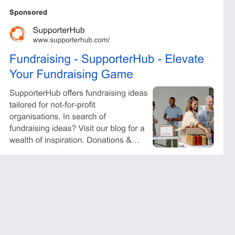 SupporterHub ad on Google Ads: Fundraising - Supporter Hub - Elevate Your Fundraising Game Supporter Hub offers fundraising ideas tailored for not-for-profit organisations. In search of fundraising ideas? Visit our blog for a wealth of inspiration. Donations &...