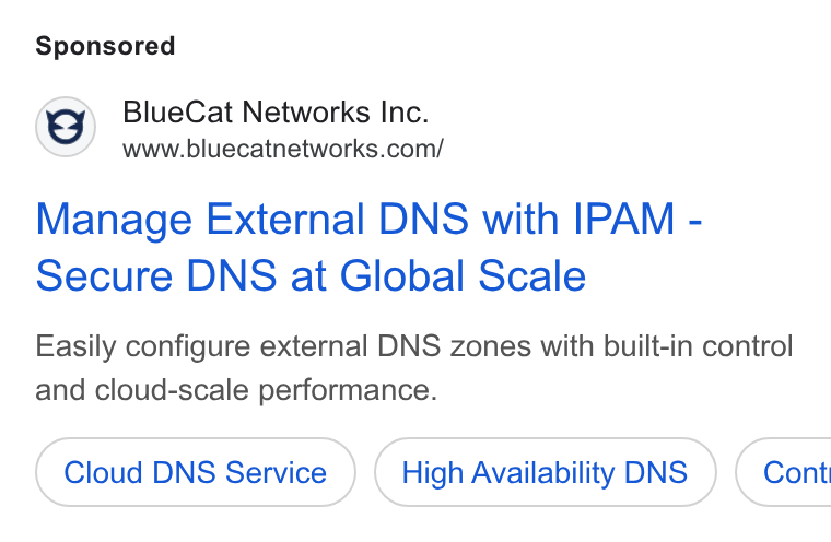 BlueCat ad on Google Ads: Manage External DNS with IPAM - Secure DNS at Global Scale Easily configure external DNS zones with built-in control and cloud-scale performance. Cloud DNS Service High Availability DNS } ( Cont