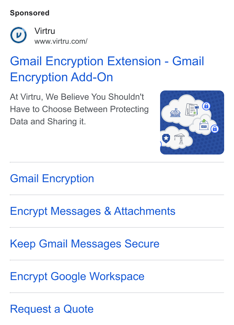 Virtru ad on Google Ads: Gmail Encryption Extension - Gmail Encryption Add-On At Virtru, We Believe You Shouldn't Have to Choose Between Protecting Data and Sharing it. Gmail Encryption Encrypt Messages & Attachments Keep Gmail Messages Secure Encrypt Google Workspace Request a Quote