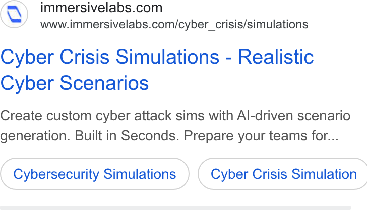 Immersive ad on Google Ads: www.immersivelabs.com/cyber_crisis/simulations Cyber Crisis Simulations - Realistic Cyber Scenarios Create custom cyber attack sims with Al-driven scenario generation. Built in Seconds. Prepare your teams for... Cybersecurity Simulations }) ( Cyber Crisis Simulation