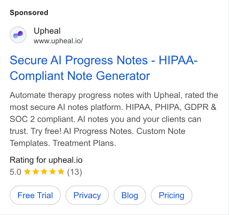 Upheal ad on Google Ads: Upheal www.upheal.io/ Secure Al Progress Notes - HIPAA- Compliant Note Generator Automate therapy progress notes with Upheal, rated the most secure Al notes platform. HIPAA, PHIPA, GDPR & SOC 2 compliant. Al notes you and your clients can trust. Try free! Al Progress Notes. Custom Note Templates. Treatment Plans. Rating for upheal.io 5.0 kkk Kw *& (13)