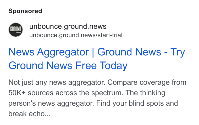 Ground News ad on Google Ads: © unbounce.ground.news unbounce.ground.news/start-trial News Aggregator | Ground News - Try Ground News Free Today Not just any news aggregator. Compare coverage from 50K+ sources across the spectrum. The thinking person's news aggregator. Find your blind spots and break echo...