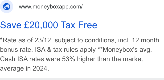 Moneybox ad on Google Ads: Save £20,000 Tax Free Rate as of 23/12, subject to conditions, incl. 12 month bonus rate. ISA & tax rules apply **Moneybox's avg. Cash ISA rates were 53% higher than the market average in 2024.