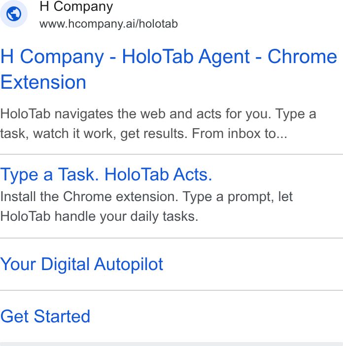 H Company ad on Google Ads: © H Company www.hcompany.ai/holotab H Company - Holo Tab Agent - Chrome Extension Holo Tab navigates the web and acts for you. Type a task, watch it work, get results. From inbox to... Type a Task. Holo Tab Acts. Install the Chrome extension. Type a prompt, let Holo Tab handle your daily tasks. Your Digital Autopilot Get Started