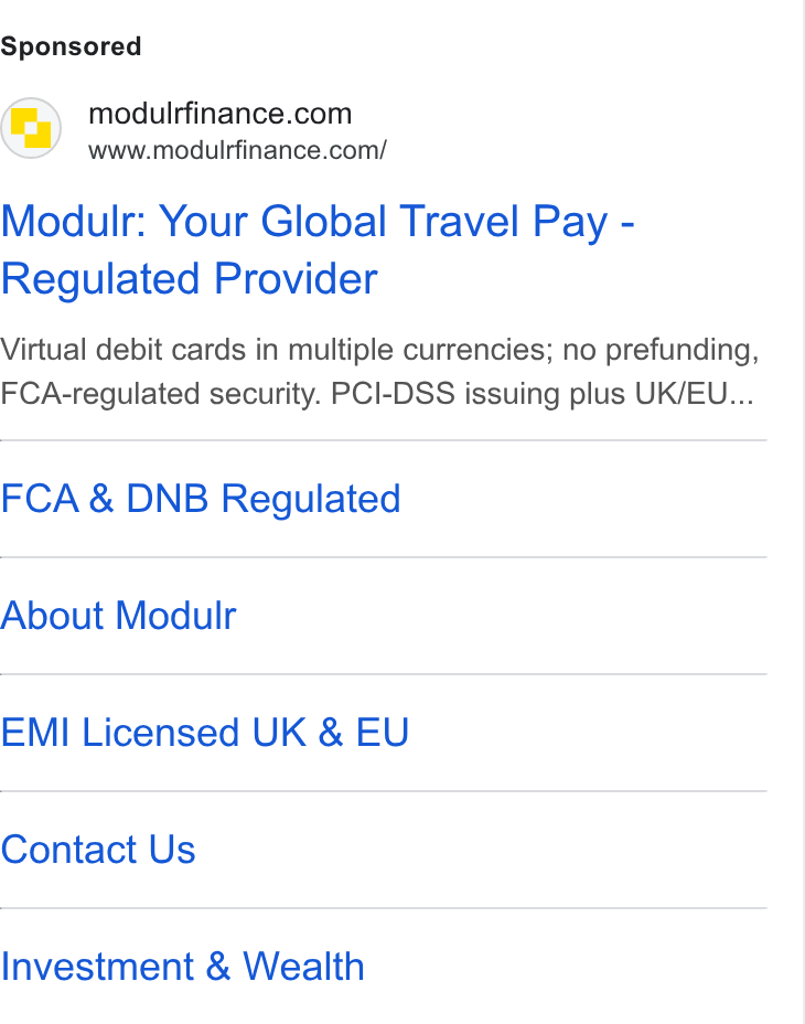 Modulr ad on Google Ads: www.modulrfinance.com/ Modulr: Your Global Travel Pay - Regulated Provider Virtual debit cards in multiple currencies; no prefunding, FCA-regulated security. PCI-DSS issuing plus UK/EU... FCA & DNB Regulated About Modulr EMI Licensed UK & EU Contact Us Investment & Wealth