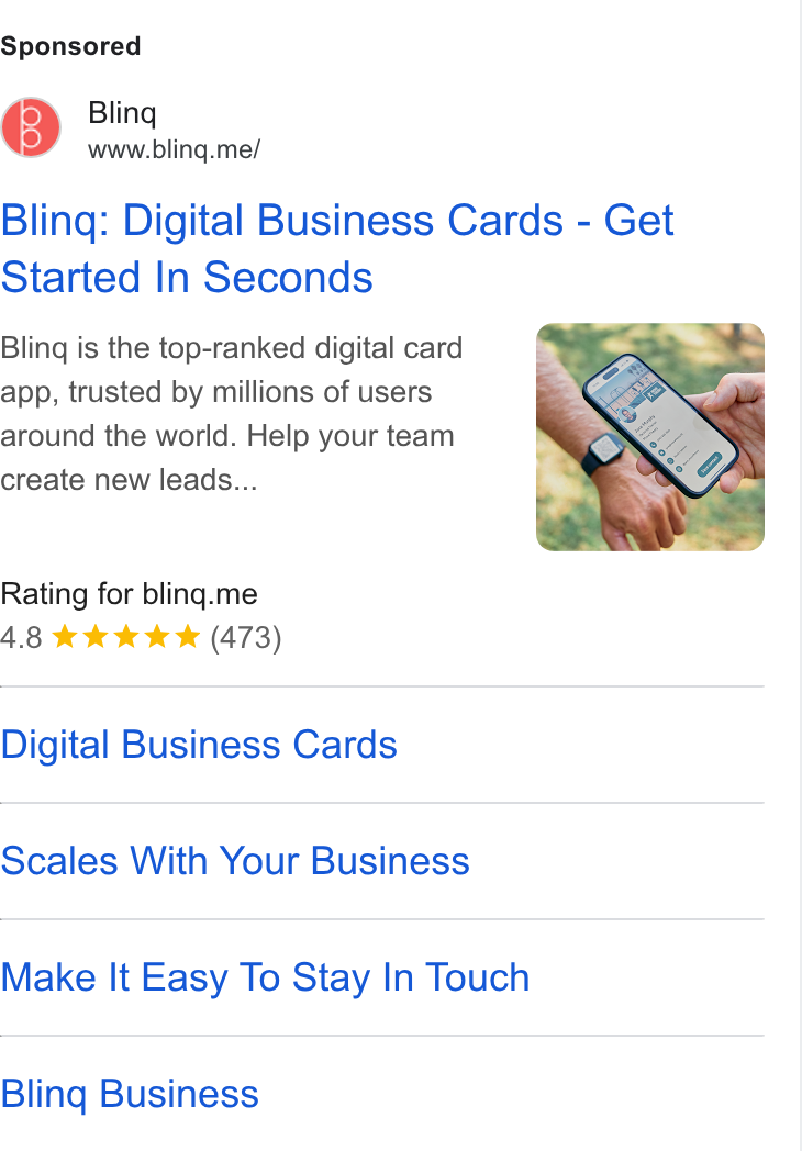 Blinq ad on Google Ads: Bling www.bling.me/ Bling: Digital Business Cards - Get Started In Seconds Bling is the top-ranked digital card app, trusted by millions of users around the world. Help your team create new leads... Rating for bling.me 4.8 tk ta (473) Digital Business Cards Scales With Your Business Make It Easy To Stay In Touch Bling Business