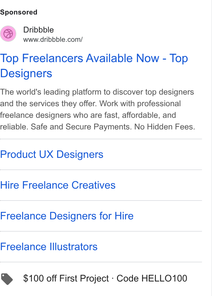 Dribbble ad on Google Ads: Top Freelancers Available Now - Top Designers The world's leading platform to discover top designers and the services they offer. Work with professional freelance designers who are fast, affordable, and reliable. Safe and Secure Payments. No Hidden Fees. Product UX Designers Hire Freelance Creatives Freelance Designers for Hire Freelance Illustrators > $100 off First Project - Code HELLO100