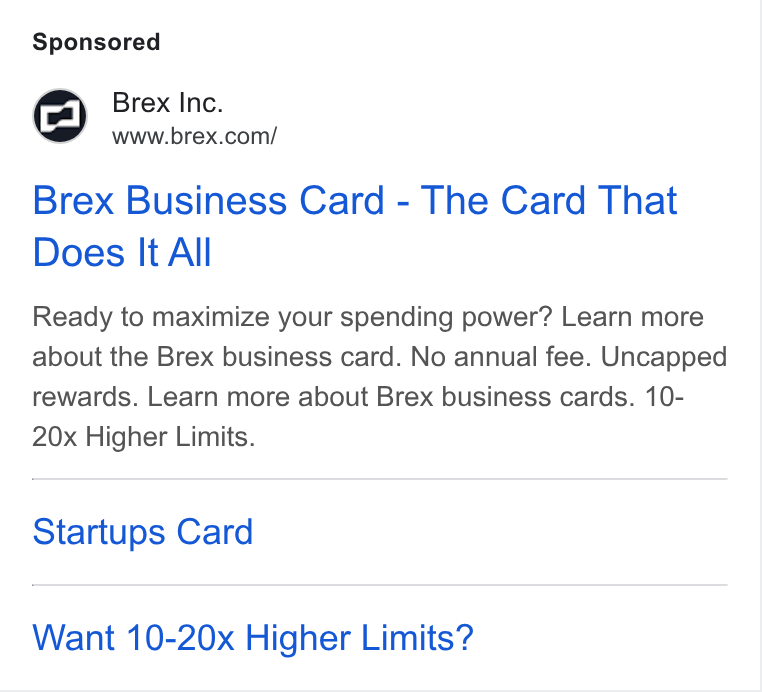 Brex ad on Google Ads: Brex Business Card - The Card That Does It All Ready to maximize your spending power? Learn more about the Brex business card. No annual fee. Uncapped rewards. Learn more about Brex business cards. 10- 20x Higher Limits. Startups Card Want 10-20x Higher Limits?