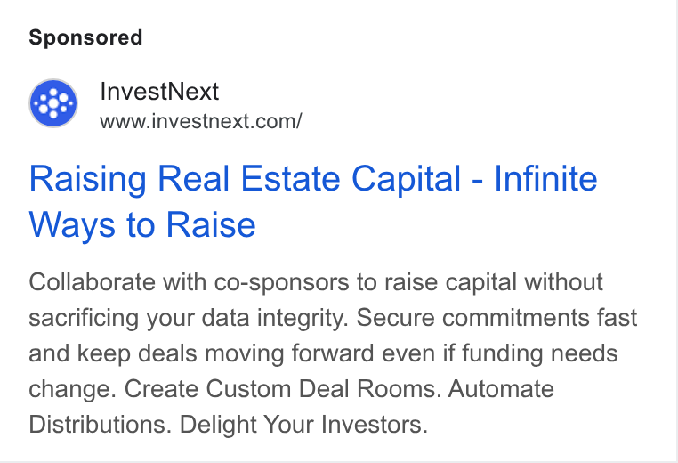 InvestNext ad on Google Ads: Raising Real Estate Capital - Infinite Ways to Raise Collaborate with co-sponsors to raise capital without sacrificing your data integrity. Secure commitments fast and keep deals moving forward even if funding needs change. Create Custom Deal Rooms. Automate Distributions. Delight Your Investors.