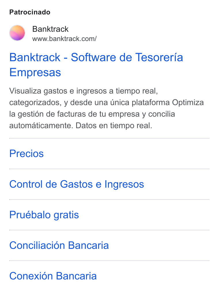 Banktrack ad on Google Ads: Patrocinado Banktrack - Software de Tesoreria Empresas Visualiza gastos e ingresos a tiempo real, categorizados, y desde una Unica plataforma Optimiza la gestién de facturas de tu empresa y concilia automaticamente. Datos en tiempo real. Precios Control de Gastos e Ingresos Pruébalo gratis Conciliaci6n Bancaria Conexi6n Bancaria