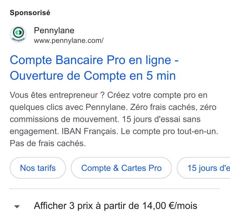 Pennylane ad on Google Ads: Sponsorisé Compte Bancaire Pro en ligne - Ouverture de Compte en 5 min Vous étes entrepreneur ? Créez votre compte pro en quelques clics avec Pennylane. Zéro frais cachés, zéro commissions de mouvement. 15 jours d'essai sans engagement. IBAN Frangais. Le compte pro tout-en-un. Pas de frais cachés. Compte & Cartes Pro }( 15 jours d'e ~v Afficher 3 prix a partir de 14,00 €/mois