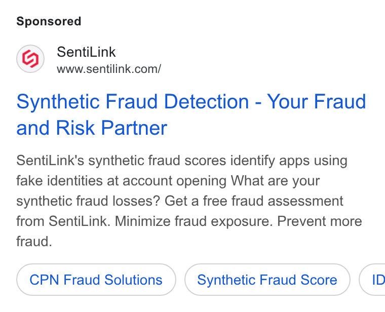 SentiLink ad on Google Ads: Synthetic Fraud Detection - Your Fraud and Risk Partner Senti Link’s synthetic fraud scores identify apps using fake identities at account opening What are your synthetic fraud losses? Get a free fraud assessment from Senti Link. Minimize fraud exposure. Prevent more fraud. CPN Fraud Solutions Synthetic Fraud Score (1c