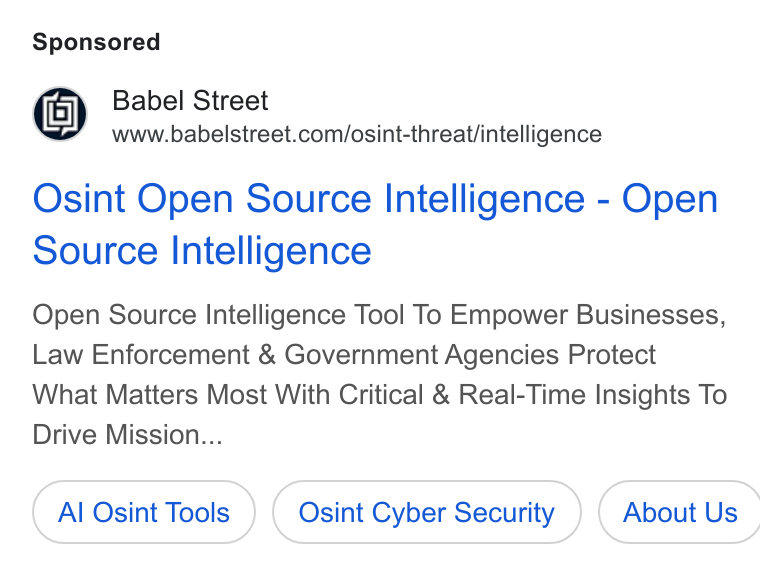 Babel Street ad on Google Ads: Osint Open Source Intelligence - Open Source Intelligence Open Source Intelligence Tool To Empower Businesses, Law Enforcement & Government Agencies Protect What Matters Most With Critical & Real-Time Insights To Drive Mission... Al Osint Tools Osint Cyber Security ) ( About Us