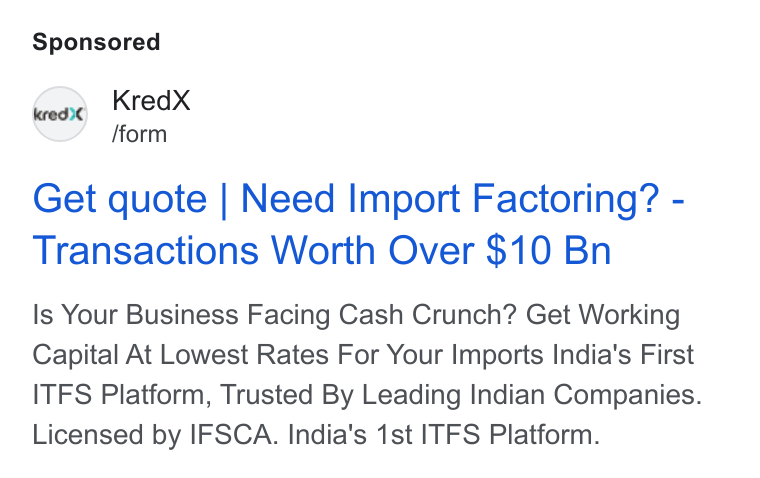 KredX ad on Google Ads: Kred X /form Get quote | Need Import Factoring? - Transactions Worth Over $10 Bn Is Your Business Facing Cash Crunch? Get Working Capital At Lowest Rates For Your Imports India's First ITFS Platform, Trusted By Leading Indian Companies. Licensed by IFSCA. India's 1st ITFS Platform.