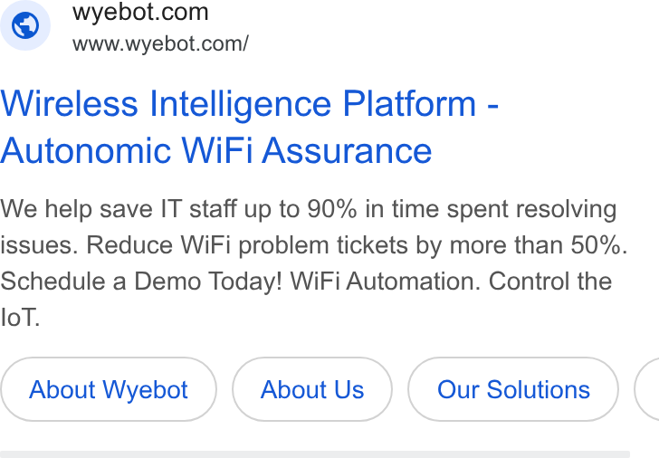 Wyebot ad on Google Ads: www.wyebot.com/ Wireless Intelligence Platform - Autonomic Wi Fi Assurance We help save IT staff up to 90% in time spent resolving issues. Reduce Wi Fi problem tickets by more than 50%. Schedule a Demo Today! Wi Fi Automation. Control the lo T. About Wyebot About Us Our Solutions (