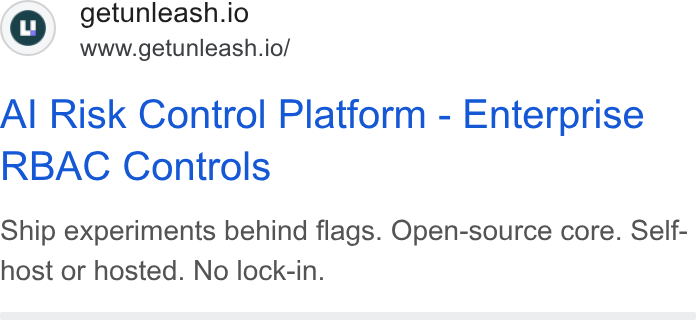 Unleash ad on Google Ads: getunleash.io www.getunleash.io/ Al Risk Control Platform - Enterprise RBAC Controls Ship experiments behind flags. Open-source core. Self- host or hosted. No lock-in.