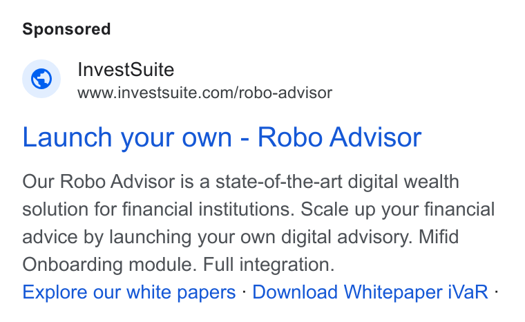 InvestSuite ad on Google Ads: Launch your own - Robo Advisor Our Robo Advisor is a state-of-the-art digital wealth solution for financial institutions. Scale up your financial advice by launching your own digital advisory. Mifid Onboarding module. Full integration. Explore our white papers - Download Whitepaper i Va R -