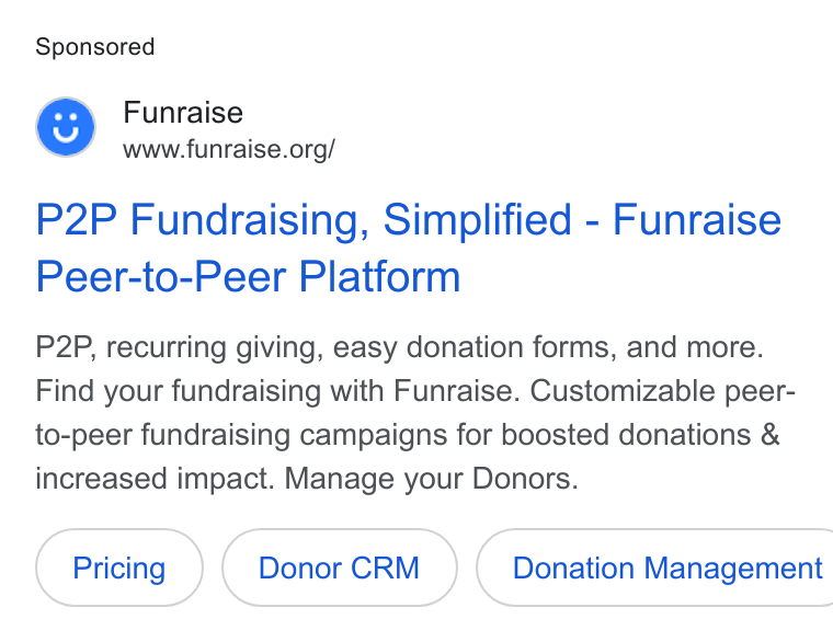Funraise ad on Google Ads: P2P Fundraising, Simplified - Funraise Peer-to-Peer Platform P2P, recurring giving, easy donation forms, and more. Find your fundraising with Funraise. Customizable peer- to-peer fundraising campaigns for boosted donations & increased impact. Manage your Donors. Donor CRM }( Donation Management