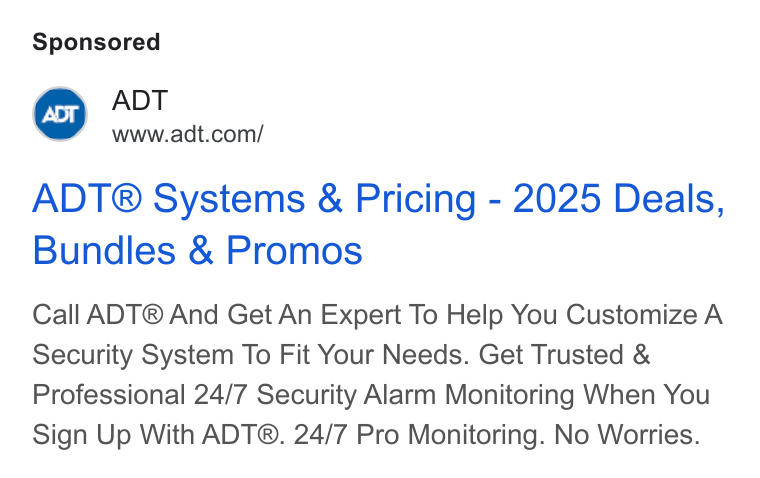 ADT ad on Google Ads: ADT® Systems & Pricing - 2025 Deals, Bundles & Promos Call ADT® And Get An Expert To Help You Customize A Security System To Fit Your Needs. Get Trusted & Professional 24/7 Security Alarm Monitoring When You Sign Up With ADT®. 24/7 Pro Monitoring. No Worries.