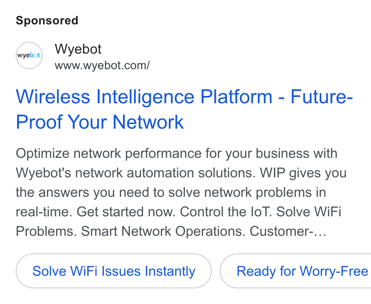 Wyebot ad on Google Ads: Wireless Intelligence Platform - Future- Proof Your Network Optimize network performance for your business with Wyebot's network automation solutions. WIP gives you the answers you need to solve network problems in real-time. Get started now. Control the lo T. Solve Wi Fi Problems. Smart Network Operations. Customer-... Solve Wi Fi Issues Instantly } ( Ready for Worry-Free