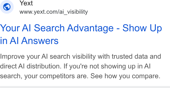 Yext ad on Google Ads: Your Al Search Advantage - Show Up in Al Answers Improve your Al search visibility with trusted data and direct Al distribution. If you're not showing up in Al search, your competitors are. See how you compare.